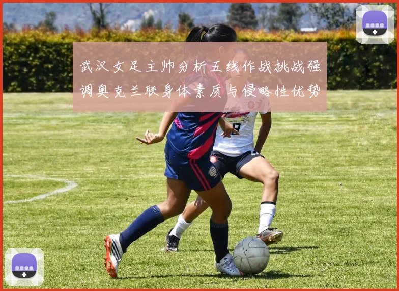 武汉女足主帅分析五线作战挑战强调奥克兰联身体素质与侵略性优势