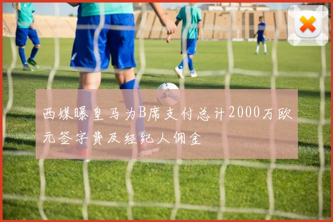 西媒曝皇马为B席支付总计2000万欧元签字费及经纪人佣金