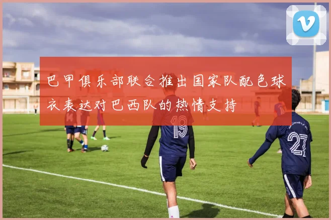 巴甲俱乐部联合推出国家队配色球衣表达对巴西队的热情支持