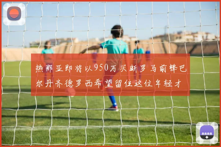 热那亚即将以950万买断罗马前锋巴尔丹齐德罗西希望留住这位年轻才俊