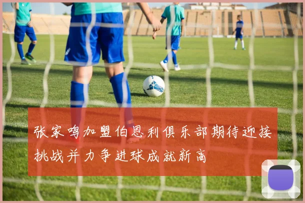 张家鸣加盟伯恩利俱乐部期待迎接挑战并力争进球成就新高