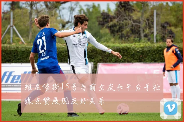 维尼修斯15号与前女友和平分手社媒点赞展现友好关系