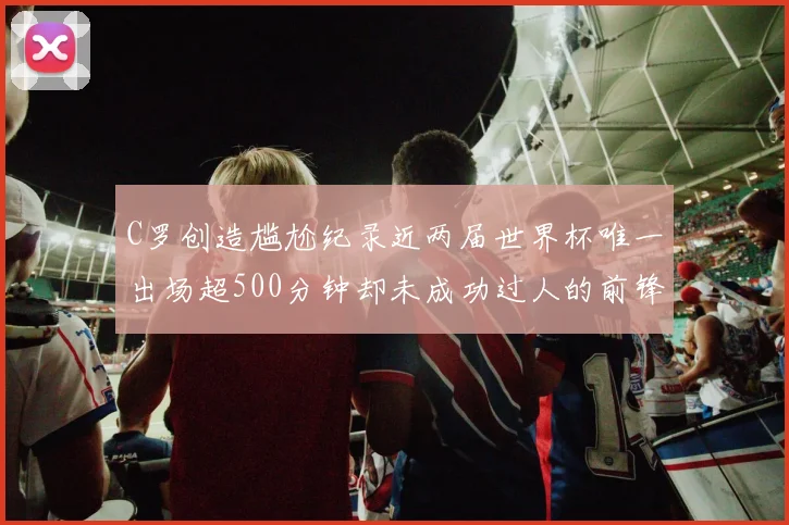 C罗创造尴尬纪录近两届世界杯唯一出场超500分钟却未成功过人的前锋