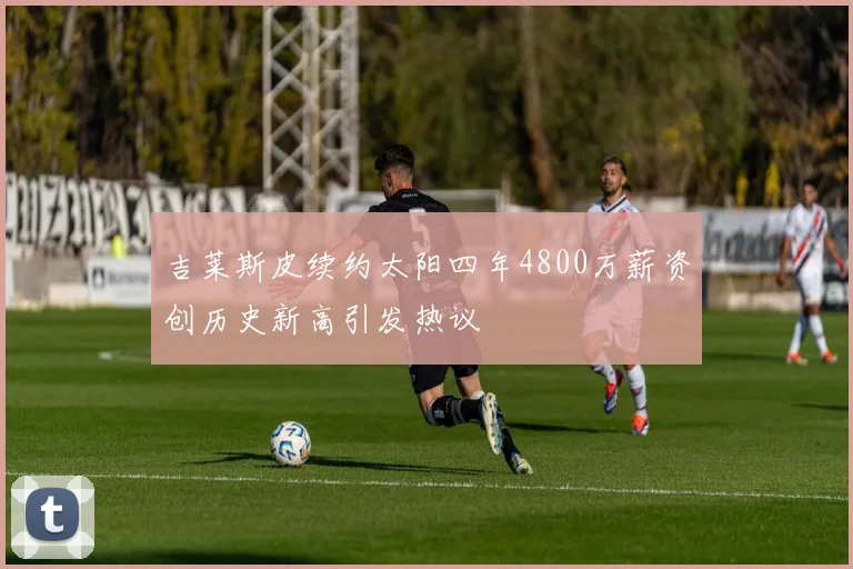 吉莱斯皮续约太阳四年4800万薪资创历史新高引发热议