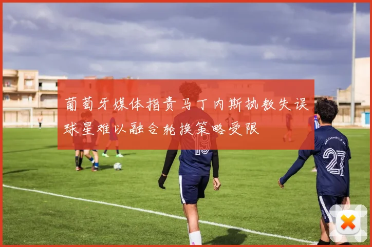 葡萄牙媒体指责马丁内斯执教失误球星难以融合轮换策略受限