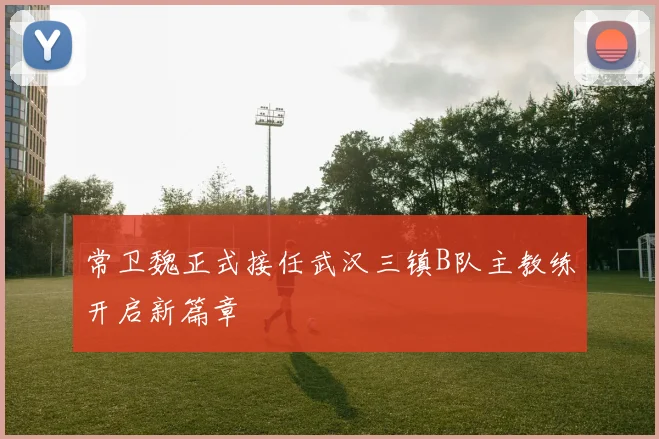 常卫魏正式接任武汉三镇B队主教练开启新篇章