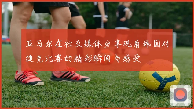 亚马尔在社交媒体分享观看韩国对捷克比赛的精彩瞬间与感受