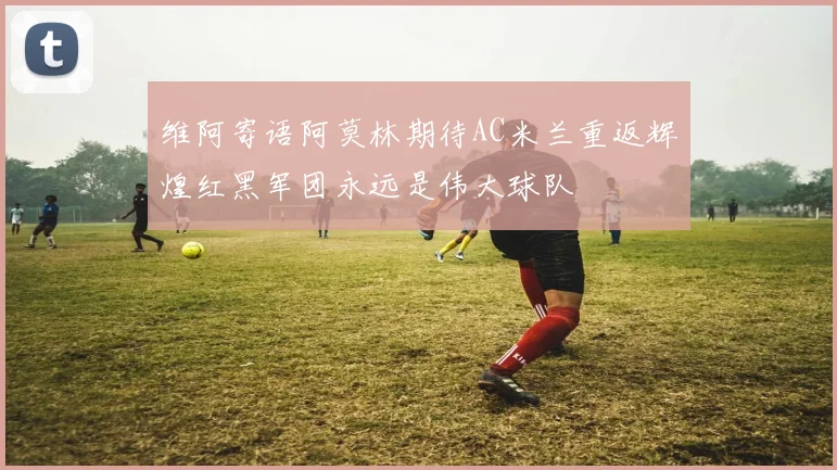 维阿寄语阿莫林期待AC米兰重返辉煌红黑军团永远是伟大球队