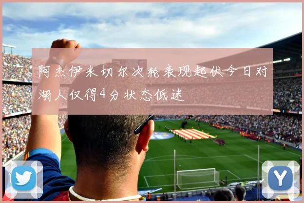 阿杰伊米切尔次轮表现起伏今日对湖人仅得4分状态低迷