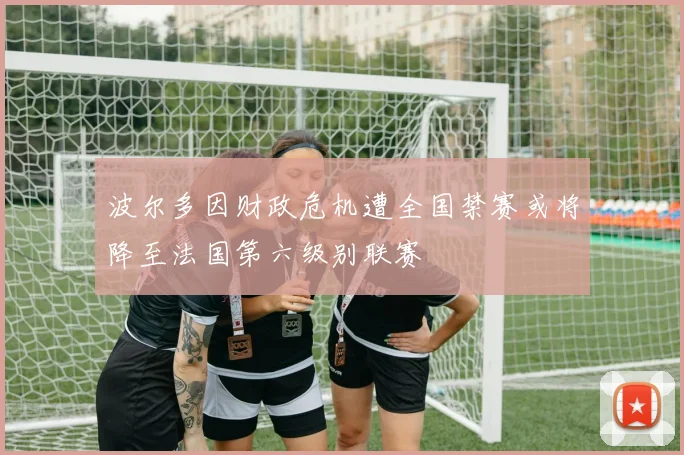 波尔多因财政危机遭全国禁赛或将降至法国第六级别联赛