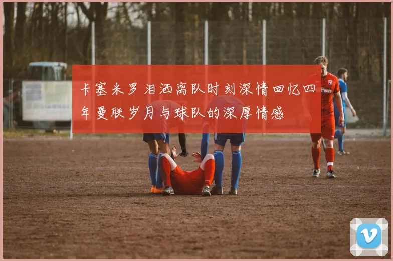 卡塞米罗泪洒离队时刻深情回忆四年曼联岁月与球队的深厚情感