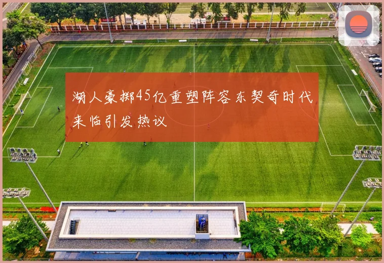 湖人豪掷45亿重塑阵容东契奇时代来临引发热议