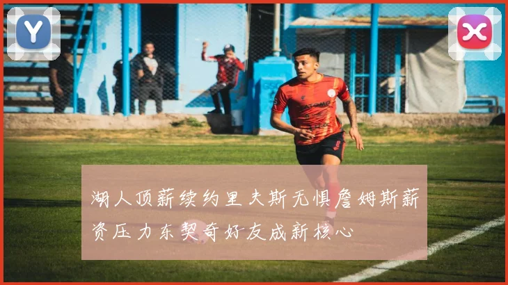 湖人顶薪续约里夫斯无惧詹姆斯薪资压力东契奇好友成新核心