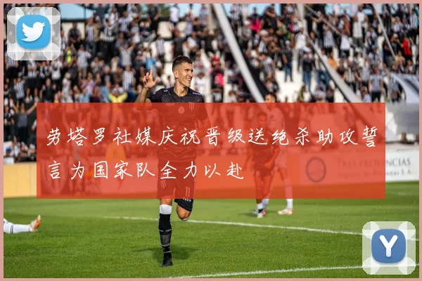 劳塔罗社媒庆祝晋级送绝杀助攻誓言为国家队全力以赴