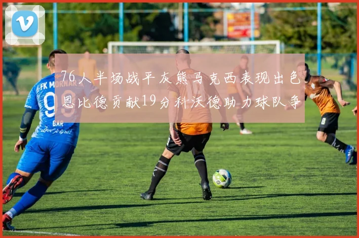 76人半场战平灰熊马克西表现出色恩比德贡献19分科沃德助力球队争胜