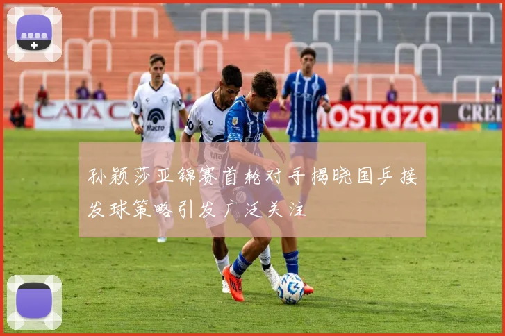 孙颖莎亚锦赛首轮对手揭晓国乒接发球策略引发广泛关注