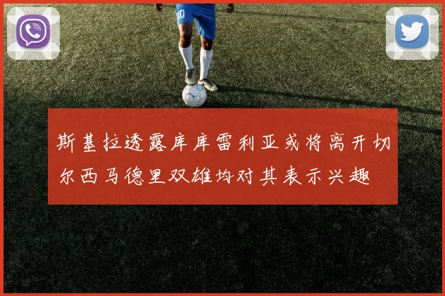 斯基拉透露库库雷利亚或将离开切尔西马德里双雄均对其表示兴趣
