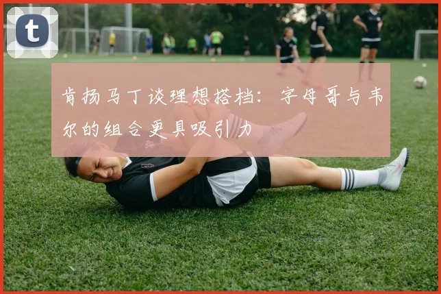 肯扬马丁谈理想搭档：字母哥与韦尔的组合更具吸引力