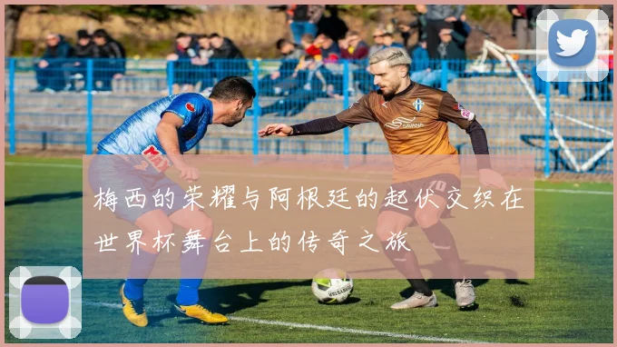 梅西的荣耀与阿根廷的起伏交织在世界杯舞台上的传奇之旅