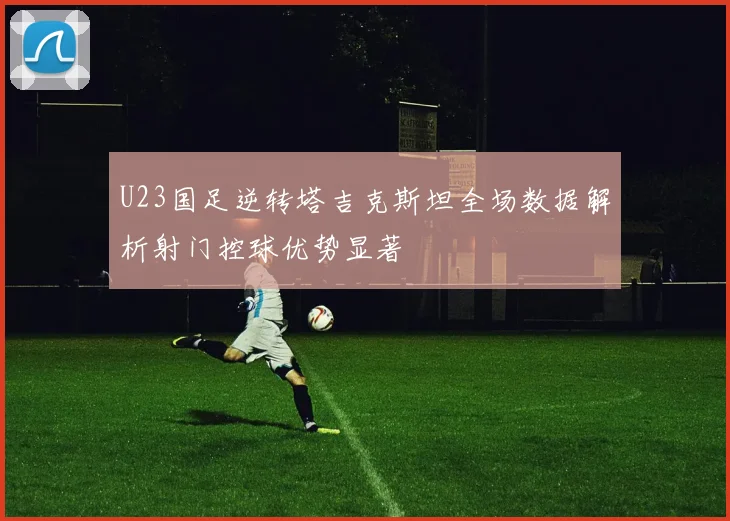 U23国足逆转塔吉克斯坦全场数据解析射门控球优势显著