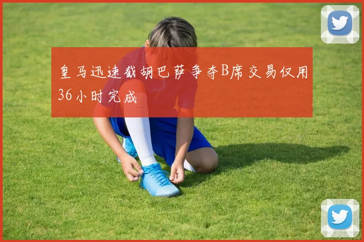 皇马迅速截胡巴萨争夺B席交易仅用36小时完成