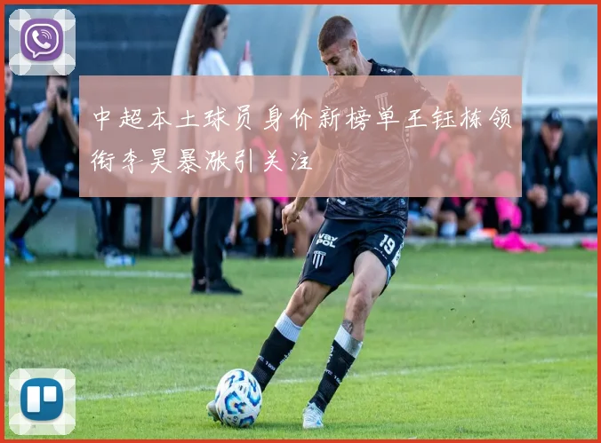 中超本土球员身价新榜单王钰栋领衔李昊暴涨引关注
