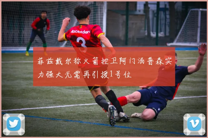 菲兹戴尔称火箭控卫阿门汤普森实力强大无需再引援1号位