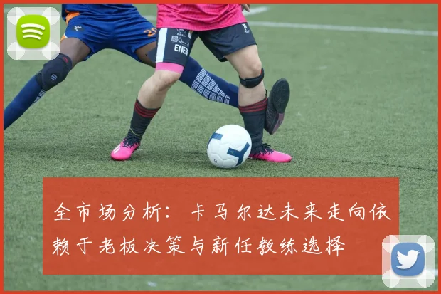 全市场分析：卡马尔达未来走向依赖于老板决策与新任教练选择